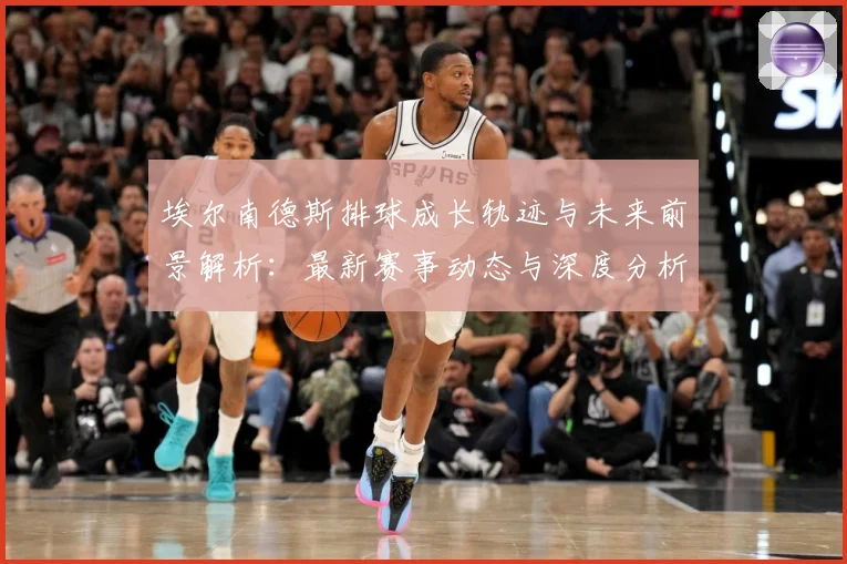 埃尔南德斯排球成长轨迹与未来前景解析：最新赛事动态与深度分析