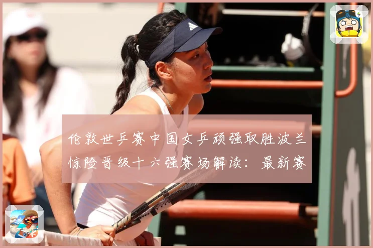 伦敦世乒赛中国女乒顽强取胜波兰惊险晋级十六强赛场解读：最新赛事动态与深度分析