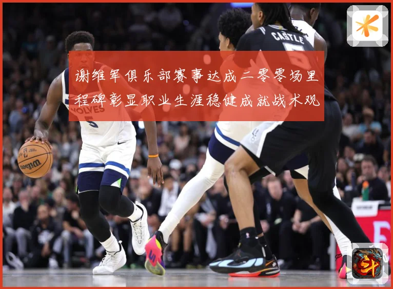 谢维军俱乐部赛事达成二零零场里程碑彰显职业生涯稳健成就战术观察：最新赛事动态与深度分析