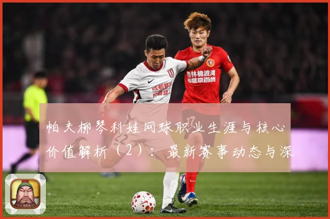 帕夫柳琴科娃网球职业生涯与核心价值解析（2）：最新赛事动态与深度分析