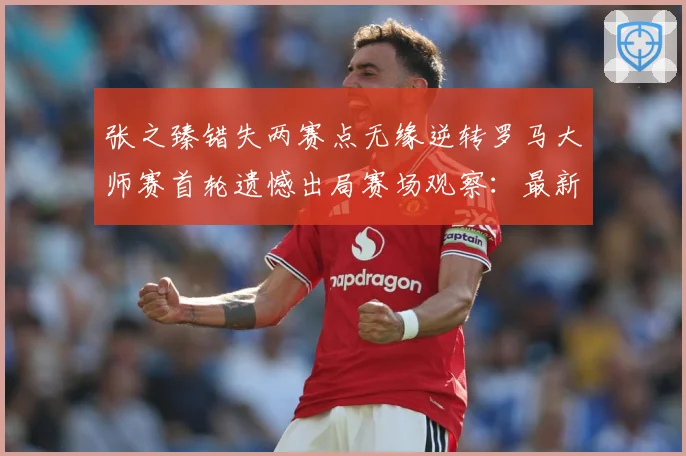 张之臻错失两赛点无缘逆转罗马大师赛首轮遗憾出局赛场观察：最新赛事动态与深度分析