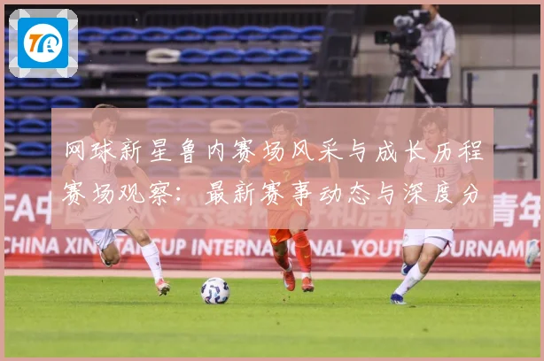 网球新星鲁内赛场风采与成长历程赛场观察：最新赛事动态与深度分析