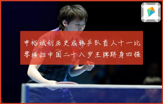 申裕斌创历史成韩乒队首人十一比零横扫中国二十八岁王牌跻身四强赛场解读：最新赛事动态与深度分析