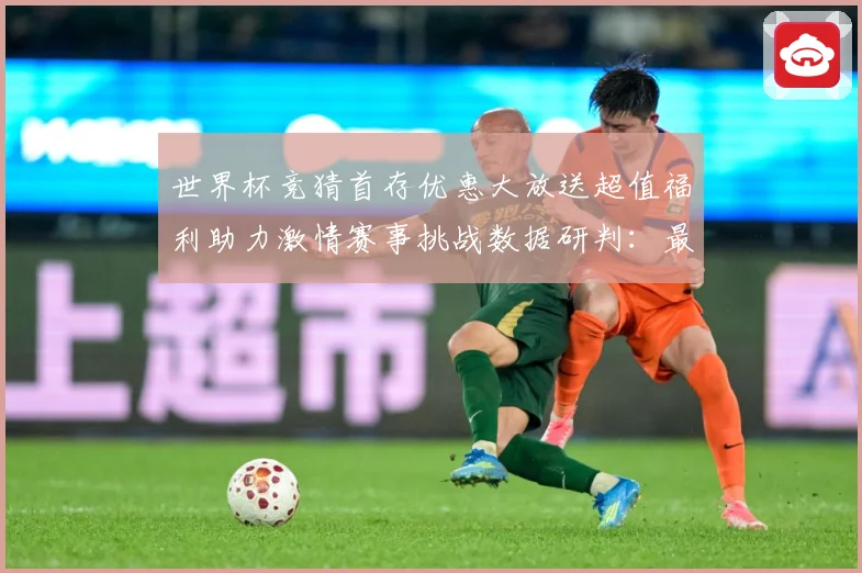 世界杯竞猜首存优惠大放送超值福利助力激情赛事挑战数据研判：最新赛事动态与深度分析