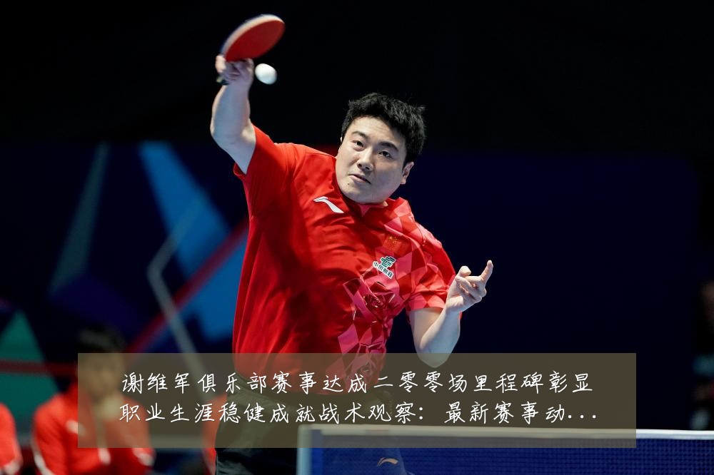 谢维军俱乐部赛事达成二零零场里程碑彰显职业生涯稳健成就战术观察:最新赛事动态与深度分析