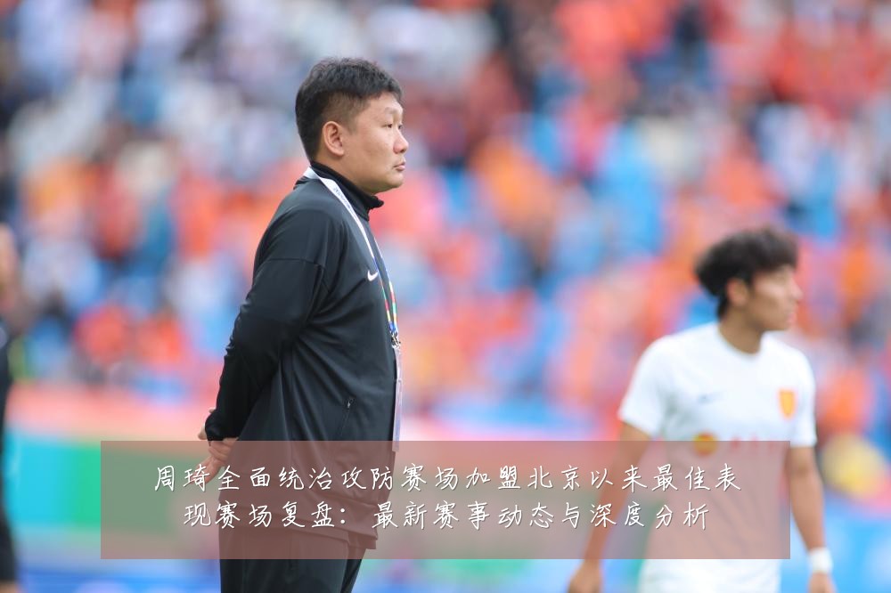 周琦全面统治攻防赛场加盟北京以来最佳表现赛场复盘:最新赛事动态与深度分析